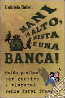 Mani in alto, questa è una banca! Guida pratica per gestire i risparmi senza farsi fregare libro di Bellelli Gabriele