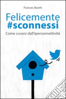 Felicemente #sconnessi. Come curarsi dall'iperconnettività libro di Booth Frances