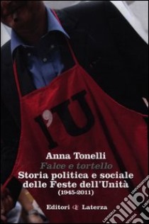 Falce e tortello. Storia politica e sociale delle feste dell'Unità (1945-2011) libro di Tonelli Anna