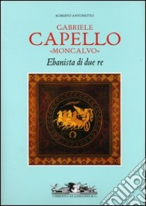 Gabriele Capello «Moncalvo». Ebanista di due re. Ediz. illustrata libro di Antonetto Roberto