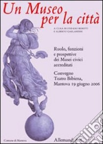 Un museo per le città. Ruolo, funzioni e prospettive dei musei civici accreditati. Atti del Convegno (Mantova, 19 giugno 2006) libro di Benetti S. (cur.); Garlandini A. (cur.)