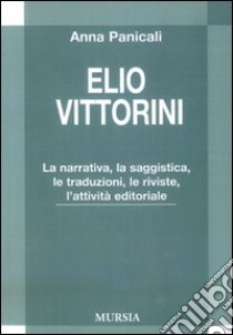 Elio Vittorini. LA narrativa, la saggistica, le traduzioni, le riviste, l'attività editoriale libro di Panicali Anna