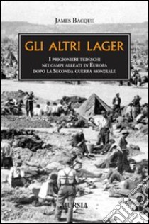 Gli altri lager. I prigionieri tedeschi nei campi alleati in Europa dopo la seconda guerra mondiale libro di Bacque James