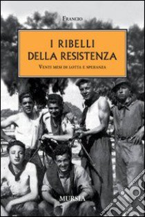 I ribelli della Resistenza. Venti mesi di lotta e speranza libro di Francio