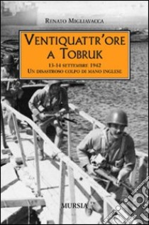 Ventiquattr'ore a Tobruk. 13-14 settembre 1942. Un disastroso colpo di mano inglese libro di Migliavacca Renato