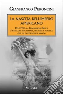 La nascita dell'impero americano. 1934-1936: la Commissione Nye e l'intreccio industriale, militare e politico che ha governato il mondo libro di Peroncini Gianfranco