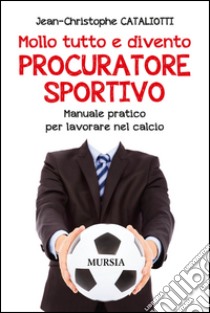 Mollo tutto e divento procuratore sportivo. Manuale pratico per lavorare nel calcio libro di Cataliotti Jean-Christophe