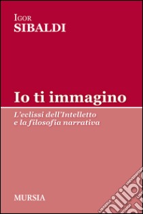 Io ti immagino. L'eclissi dell'intelletto e la filosofia narrativa libro di Sibaldi Igor