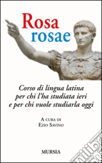 Rosa, rosae. Corso di lingua latina per chi l'ha studiata ieri e per chi vuole studiarla oggi libro di Savino E. (cur.)