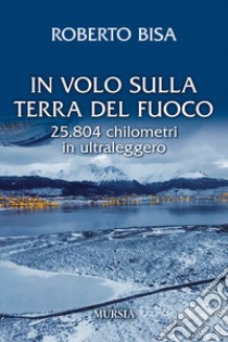 In volo sulla Terra del Fuoco. 25.804 chilometri in ultraleggero libro di Bisa Roberto