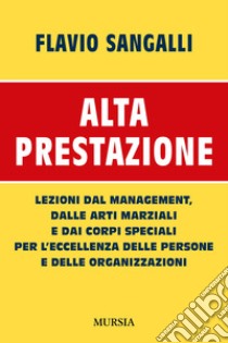 Alta prestazione. Lezioni dal management, dalle arti marziali e dai corpi speciali per l'eccellenza delle persone e delle organizzazioni libro di Sangalli Flavio