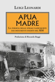 Apua madre. La ferocia delle stragi nazifasciste dai documenti inediti del SIM libro di Leonardi Luigi