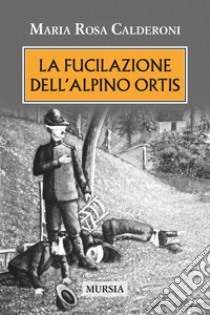 La fucilazione dell'alpino Ortis libro di Calderoni Maria Rosa