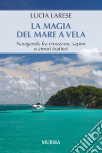 La magia del mare a vela. Navigando fra emozioni, sapori e amori inattesi libro di Larese Lucia