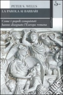 La parola ai barbari. Come i popoli conquistati hanno disegnato l'Europa romana libro di Wells Peter S.