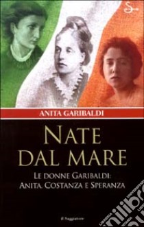 Nate dal mare. Le donne di Garibaldi: Anita, Costanza e Speranza libro di Garibaldi Anita