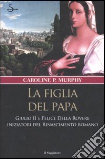 La figlia del papa. Giulio II e Felice Della Rovere iniziatori del Rinascimento romano libro di Murphy Caroline P.