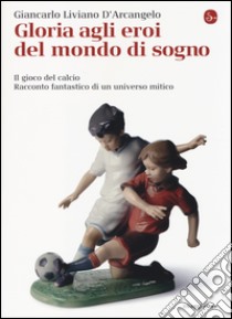 Gloria agli eroi del mondo di sogno. Il gioco del calcio. Racconto fantastico di un universo mitico libro di Liviano D'Arcangelo Giancarlo