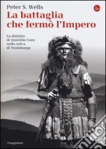 La battaglia che fermò l'impero romano. La disfatta di Quintilio Varo nella selva di Teutoburgo libro di Wells Peter S.