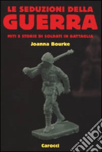 Le seduzioni della guerra. Miti e storie di soldati in battaglia libro di Bourke Joanna