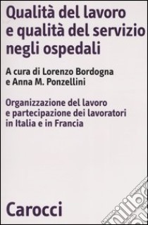 Qualità del lavoro e qualità del servizio negli ospedali. Organizzazione del lavoro e partecipazione dei lavoratori in Italia e in Francia libro di Bordogna L. (cur.); Ponzellini A. M. (cur.)