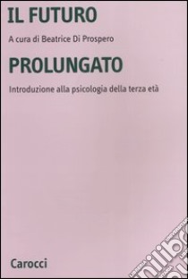 Il futuro prolungato. Introduzione alla psicologia della terza età libro di Di Prospero B. (cur.)