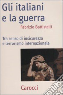 Gli italiani e la guerra. Tra senso di insicurezza e terrorismo internazionale libro di Battistelli Fabrizio