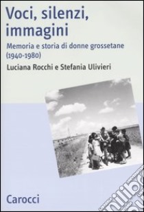 Voci, silenzi, immagini. Memoria e storia di donne grossetane (1940-1980) libro di Rocchi Luciana; Ulivieri Stefania