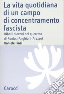 La vita quotidiana di un campo di concentramento fascista. Ribelli sloveni nel querceto di Renicci-Anghiari (Arezzo) libro di Finzi Daniele