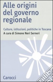 Alle origini del governo regionale. Culture, istituzioni, politiche in Toscana libro di Neri Serneri S. (cur.)