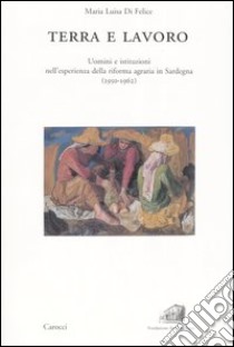 Terra e lavoro. Uomini e istituzioni nell'esperienza della riforma agraria in Sardegna (1950-1962) libro di Di Felice Maria Luisa