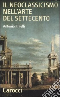 Il neoclassicismo nell'arte del Settecento libro di Pinelli Antonio