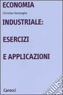 Economia industriale: esercizi e applicazioni libro di Garavaglia Christian