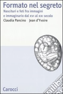 Formato nel segreto. Nascituri e feti fra immagini e immaginario dal XVI al XXI secolo libro di Pancino Claudia; D'Yvoire Jean