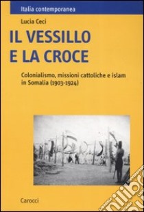 Il vessillo e la croce. Colonialismo, missioni cattoliche e islam in Somalia (1903-1924) libro di Ceci Lucia