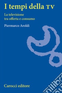 I tempi della Tv. La televisione tra offerta e consumo libro di Aroldi Piermarco