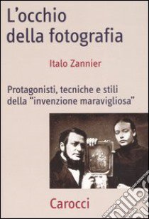 L'occhio della fotografia. Protagonisti, tecniche e stili della «Invenzione maravigliosa» libro di Zannier Italo