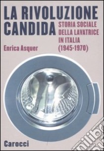 La rivoluzione candida. Storia sociale della lavatrice in Italia (1945-1970). Ediz. illustrata libro di Asquer Enrica