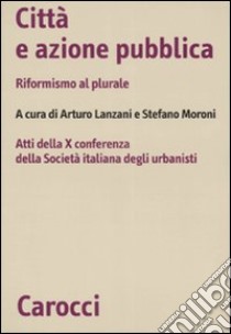 Città e azione pubblica. Riformismo al plurale. Atti della X Conferenza della Società italiana degli urbanisti libro di Lanzani A. (cur.); Moroni S. (cur.)