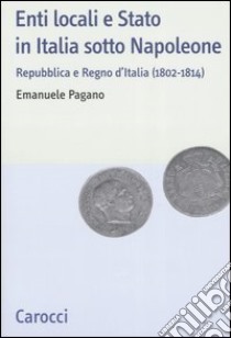 Enti locali e Stato in Italia sotto Napoleone. Repubblica e Regno d'italia (1802-1814) libro di Pagano Emanuele