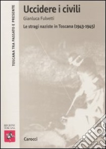 Uccidere i civili. Le stragi naziste in Toscana (1943-1945) libro di Fulvetti Gianluca