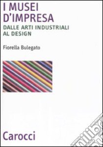 I musei d'impresa. Dalle arti industriali al design libro di Bulegato Fiorella