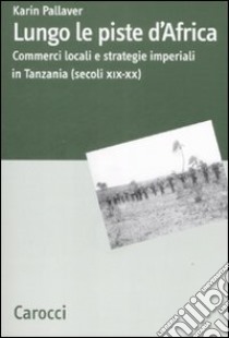 Lungo le piste d'Africa. Commerci locali ed strategie imperiali in Tanzania (secoli XIX-XX) libro di Pallaver Karin
