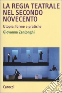 La regia teatrale nel secondo Novecento. Utopie, forme e pratiche libro di Zanlonghi Giovanna