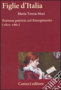 Figlie d'Italia. Poetesse patriote nel Risorgimento (1821-1861) libro di Mori Maria Teresa