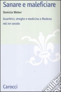 Sanare e maleficiare. Guaritrici, streghe e medicina a Modena nel XVI secolo libro di Weber Domizia