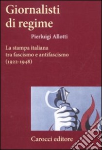 Giornalisti di regime. La stampa italiana tra fascismo e antifascismo (1922-1948) libro di Allotti Pierluigi