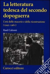 La letteratura tedesca del secondo dopoguerra. L'età delle macerie e della ricostruzione (1945-1961) libro di Calzoni Raul