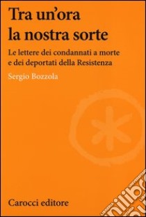 Tra un'ora la nostra sorte. Le lettere dei condannati a morte e dei deportati della Resistenza libro di Bozzola Sergio