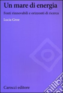 Un mare di energia. Fonti rinnovabili e orizzonti di ricerca libro di Groe Lucia